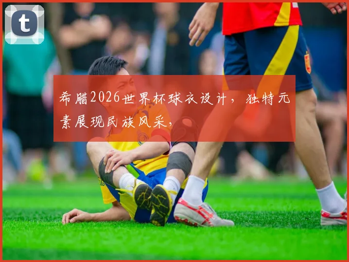 希腊2026世界杯球衣设计，独特元素展现民族风采，