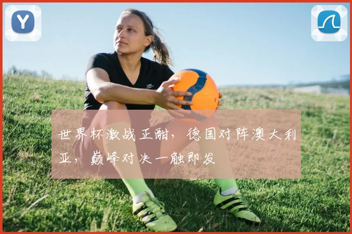 世界杯激战正酣，德国对阵澳大利亚，巅峰对决一触即发
