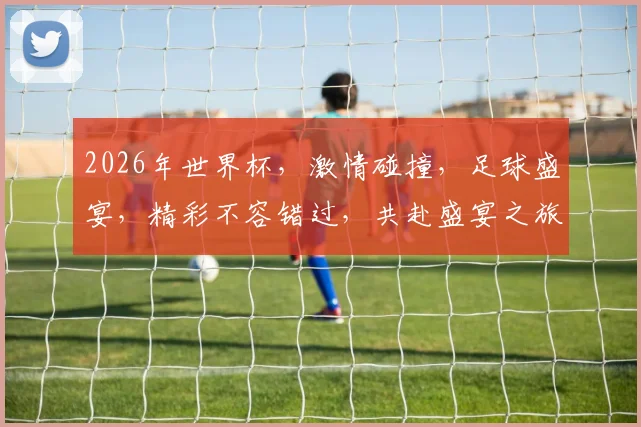 2026年世界杯，激情碰撞，足球盛宴，精彩不容错过，共赴盛宴之旅，一触即发